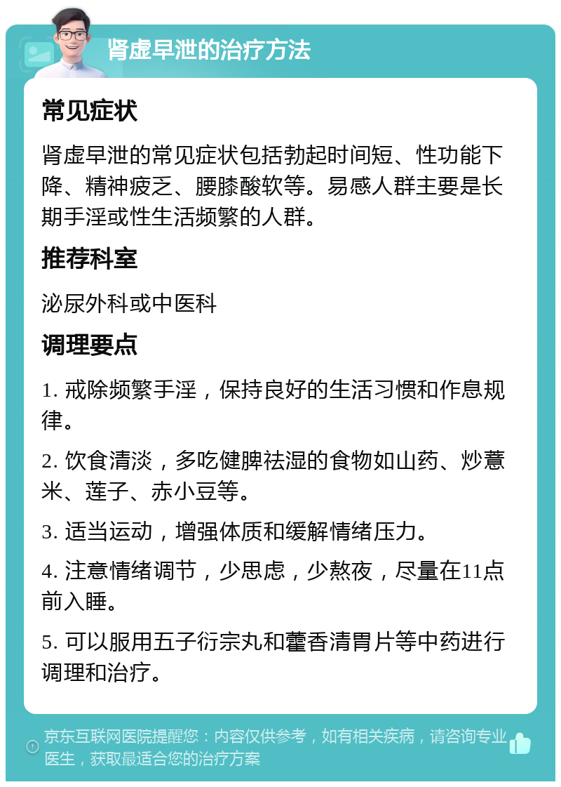 肾虚早泄的治疗方法 常见症状 肾虚早泄的常见症状包括勃起时间短、性功能下降、精神疲乏、腰膝酸软等。易感人群主要是长期手淫或性生活频繁的人群。 推荐科室 泌尿外科或中医科 调理要点 1. 戒除频繁手淫，保持良好的生活习惯和作息规律。 2. 饮食清淡，多吃健脾祛湿的食物如山药、炒薏米、莲子、赤小豆等。 3. 适当运动，增强体质和缓解情绪压力。 4. 注意情绪调节，少思虑，少熬夜，尽量在11点前入睡。 5. 可以服用五子衍宗丸和藿香清胃片等中药进行调理和治疗。