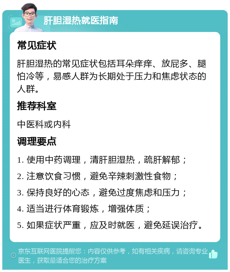 肝胆湿热就医指南 常见症状 肝胆湿热的常见症状包括耳朵痒痒、放屁多、腿怕冷等，易感人群为长期处于压力和焦虑状态的人群。 推荐科室 中医科或内科 调理要点 1. 使用中药调理，清肝胆湿热，疏肝解郁； 2. 注意饮食习惯，避免辛辣刺激性食物； 3. 保持良好的心态，避免过度焦虑和压力； 4. 适当进行体育锻炼，增强体质； 5. 如果症状严重，应及时就医，避免延误治疗。