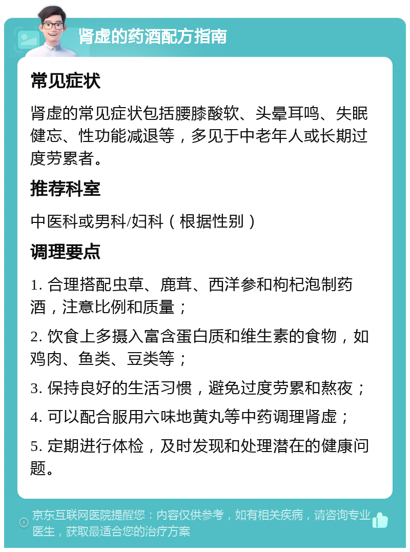 肾虚的药酒配方指南 常见症状 肾虚的常见症状包括腰膝酸软、头晕耳鸣、失眠健忘、性功能减退等，多见于中老年人或长期过度劳累者。 推荐科室 中医科或男科/妇科（根据性别） 调理要点 1. 合理搭配虫草、鹿茸、西洋参和枸杞泡制药酒，注意比例和质量； 2. 饮食上多摄入富含蛋白质和维生素的食物，如鸡肉、鱼类、豆类等； 3. 保持良好的生活习惯，避免过度劳累和熬夜； 4. 可以配合服用六味地黄丸等中药调理肾虚； 5. 定期进行体检，及时发现和处理潜在的健康问题。