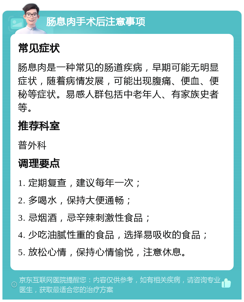 肠息肉手术后注意事项 常见症状 肠息肉是一种常见的肠道疾病，早期可能无明显症状，随着病情发展，可能出现腹痛、便血、便秘等症状。易感人群包括中老年人、有家族史者等。 推荐科室 普外科 调理要点 1. 定期复查，建议每年一次； 2. 多喝水，保持大便通畅； 3. 忌烟酒，忌辛辣刺激性食品； 4. 少吃油腻性重的食品，选择易吸收的食品； 5. 放松心情，保持心情愉悦，注意休息。