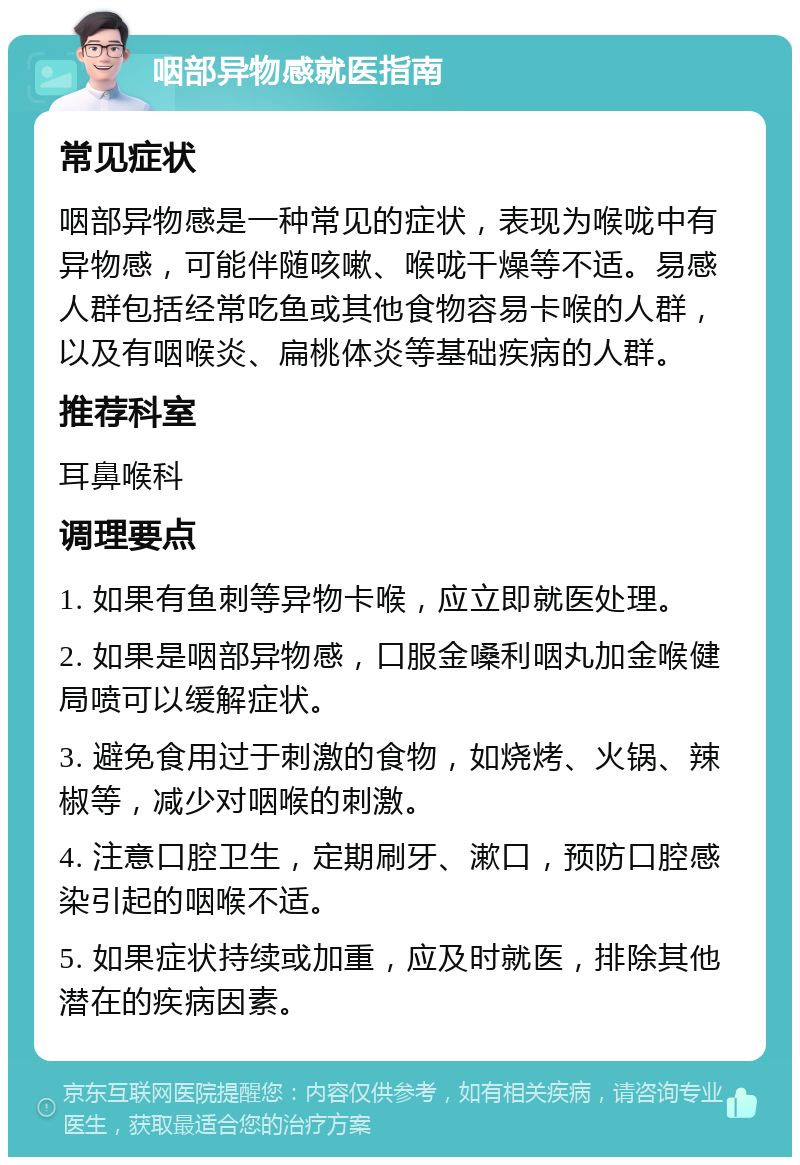 咽部异物感就医指南 常见症状 咽部异物感是一种常见的症状，表现为喉咙中有异物感，可能伴随咳嗽、喉咙干燥等不适。易感人群包括经常吃鱼或其他食物容易卡喉的人群，以及有咽喉炎、扁桃体炎等基础疾病的人群。 推荐科室 耳鼻喉科 调理要点 1. 如果有鱼刺等异物卡喉，应立即就医处理。 2. 如果是咽部异物感，口服金嗓利咽丸加金喉健局喷可以缓解症状。 3. 避免食用过于刺激的食物，如烧烤、火锅、辣椒等，减少对咽喉的刺激。 4. 注意口腔卫生，定期刷牙、漱口，预防口腔感染引起的咽喉不适。 5. 如果症状持续或加重，应及时就医，排除其他潜在的疾病因素。