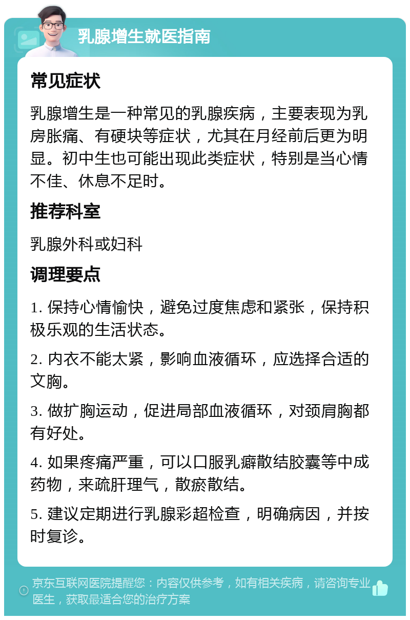 乳腺增生就医指南 常见症状 乳腺增生是一种常见的乳腺疾病，主要表现为乳房胀痛、有硬块等症状，尤其在月经前后更为明显。初中生也可能出现此类症状，特别是当心情不佳、休息不足时。 推荐科室 乳腺外科或妇科 调理要点 1. 保持心情愉快，避免过度焦虑和紧张，保持积极乐观的生活状态。 2. 内衣不能太紧，影响血液循环，应选择合适的文胸。 3. 做扩胸运动，促进局部血液循环，对颈肩胸都有好处。 4. 如果疼痛严重，可以口服乳癖散结胶囊等中成药物，来疏肝理气，散瘀散结。 5. 建议定期进行乳腺彩超检查，明确病因，并按时复诊。