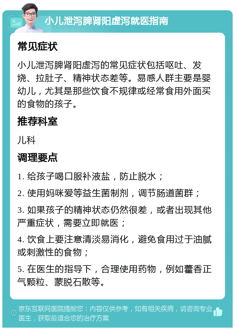 小儿泄泻脾肾阳虚泻就医指南 常见症状 小儿泄泻脾肾阳虚泻的常见症状包括呕吐、发烧、拉肚子、精神状态差等。易感人群主要是婴幼儿，尤其是那些饮食不规律或经常食用外面买的食物的孩子。 推荐科室 儿科 调理要点 1. 给孩子喝口服补液盐，防止脱水； 2. 使用妈咪爱等益生菌制剂，调节肠道菌群； 3. 如果孩子的精神状态仍然很差，或者出现其他严重症状，需要立即就医； 4. 饮食上要注意清淡易消化，避免食用过于油腻或刺激性的食物； 5. 在医生的指导下，合理使用药物，例如藿香正气颗粒、蒙脱石散等。