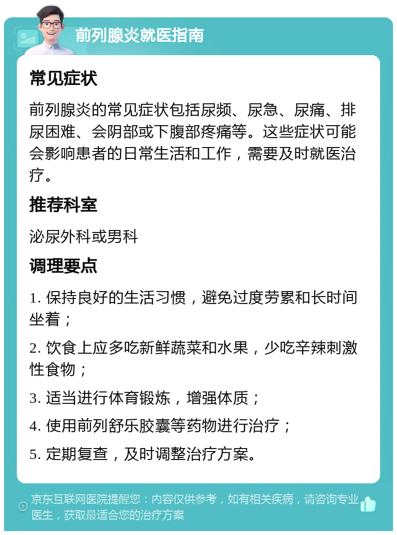 前列腺炎就医指南 常见症状 前列腺炎的常见症状包括尿频、尿急、尿痛、排尿困难、会阴部或下腹部疼痛等。这些症状可能会影响患者的日常生活和工作，需要及时就医治疗。 推荐科室 泌尿外科或男科 调理要点 1. 保持良好的生活习惯，避免过度劳累和长时间坐着； 2. 饮食上应多吃新鲜蔬菜和水果，少吃辛辣刺激性食物； 3. 适当进行体育锻炼，增强体质； 4. 使用前列舒乐胶囊等药物进行治疗； 5. 定期复查，及时调整治疗方案。