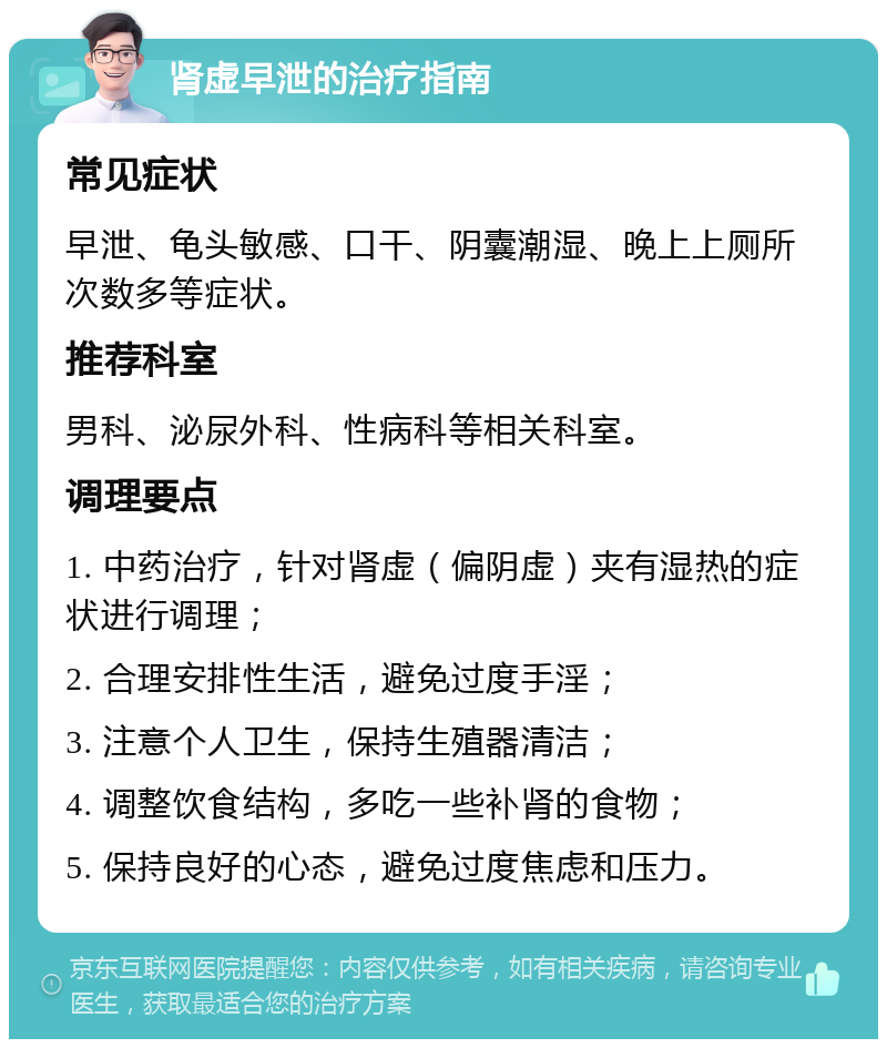 肾虚早泄的治疗指南 常见症状 早泄、龟头敏感、口干、阴囊潮湿、晚上上厕所次数多等症状。 推荐科室 男科、泌尿外科、性病科等相关科室。 调理要点 1. 中药治疗，针对肾虚（偏阴虚）夹有湿热的症状进行调理； 2. 合理安排性生活，避免过度手淫； 3. 注意个人卫生，保持生殖器清洁； 4. 调整饮食结构，多吃一些补肾的食物； 5. 保持良好的心态，避免过度焦虑和压力。