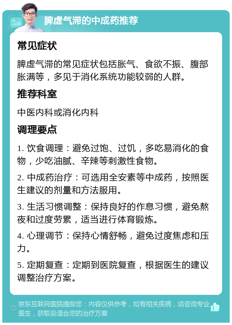 脾虚气滞的中成药推荐 常见症状 脾虚气滞的常见症状包括胀气、食欲不振、腹部胀满等，多见于消化系统功能较弱的人群。 推荐科室 中医内科或消化内科 调理要点 1. 饮食调理：避免过饱、过饥，多吃易消化的食物，少吃油腻、辛辣等刺激性食物。 2. 中成药治疗：可选用全安素等中成药，按照医生建议的剂量和方法服用。 3. 生活习惯调整：保持良好的作息习惯，避免熬夜和过度劳累，适当进行体育锻炼。 4. 心理调节：保持心情舒畅，避免过度焦虑和压力。 5. 定期复查：定期到医院复查，根据医生的建议调整治疗方案。