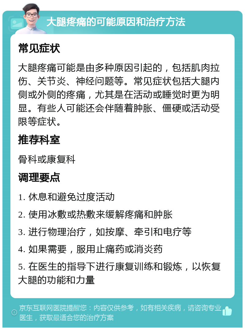 大腿疼痛的可能原因和治疗方法 常见症状 大腿疼痛可能是由多种原因引起的，包括肌肉拉伤、关节炎、神经问题等。常见症状包括大腿内侧或外侧的疼痛，尤其是在活动或睡觉时更为明显。有些人可能还会伴随着肿胀、僵硬或活动受限等症状。 推荐科室 骨科或康复科 调理要点 1. 休息和避免过度活动 2. 使用冰敷或热敷来缓解疼痛和肿胀 3. 进行物理治疗，如按摩、牵引和电疗等 4. 如果需要，服用止痛药或消炎药 5. 在医生的指导下进行康复训练和锻炼，以恢复大腿的功能和力量