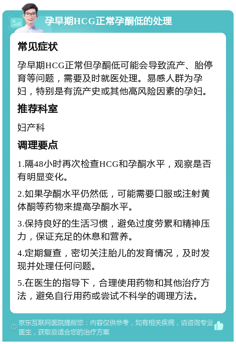 孕早期HCG正常孕酮低的处理 常见症状 孕早期HCG正常但孕酮低可能会导致流产、胎停育等问题，需要及时就医处理。易感人群为孕妇，特别是有流产史或其他高风险因素的孕妇。 推荐科室 妇产科 调理要点 1.隔48小时再次检查HCG和孕酮水平，观察是否有明显变化。 2.如果孕酮水平仍然低，可能需要口服或注射黄体酮等药物来提高孕酮水平。 3.保持良好的生活习惯，避免过度劳累和精神压力，保证充足的休息和营养。 4.定期复查，密切关注胎儿的发育情况，及时发现并处理任何问题。 5.在医生的指导下，合理使用药物和其他治疗方法，避免自行用药或尝试不科学的调理方法。