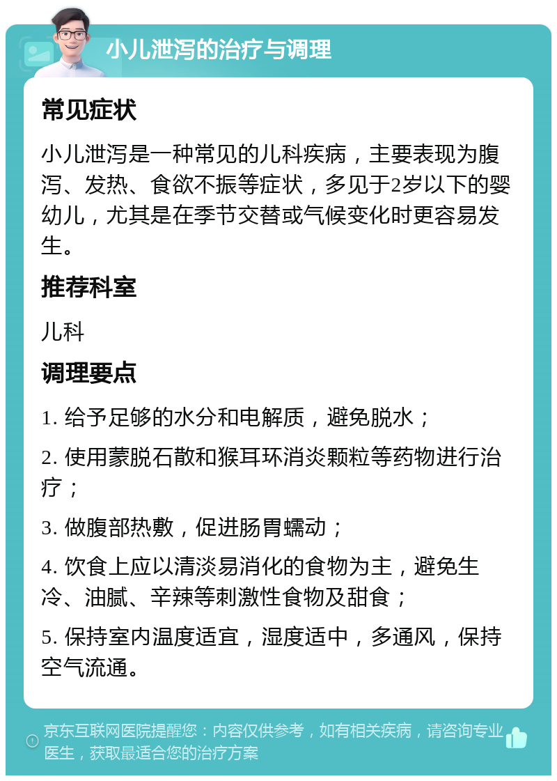 小儿泄泻的治疗与调理 常见症状 小儿泄泻是一种常见的儿科疾病，主要表现为腹泻、发热、食欲不振等症状，多见于2岁以下的婴幼儿，尤其是在季节交替或气候变化时更容易发生。 推荐科室 儿科 调理要点 1. 给予足够的水分和电解质，避免脱水； 2. 使用蒙脱石散和猴耳环消炎颗粒等药物进行治疗； 3. 做腹部热敷，促进肠胃蠕动； 4. 饮食上应以清淡易消化的食物为主，避免生冷、油腻、辛辣等刺激性食物及甜食； 5. 保持室内温度适宜，湿度适中，多通风，保持空气流通。