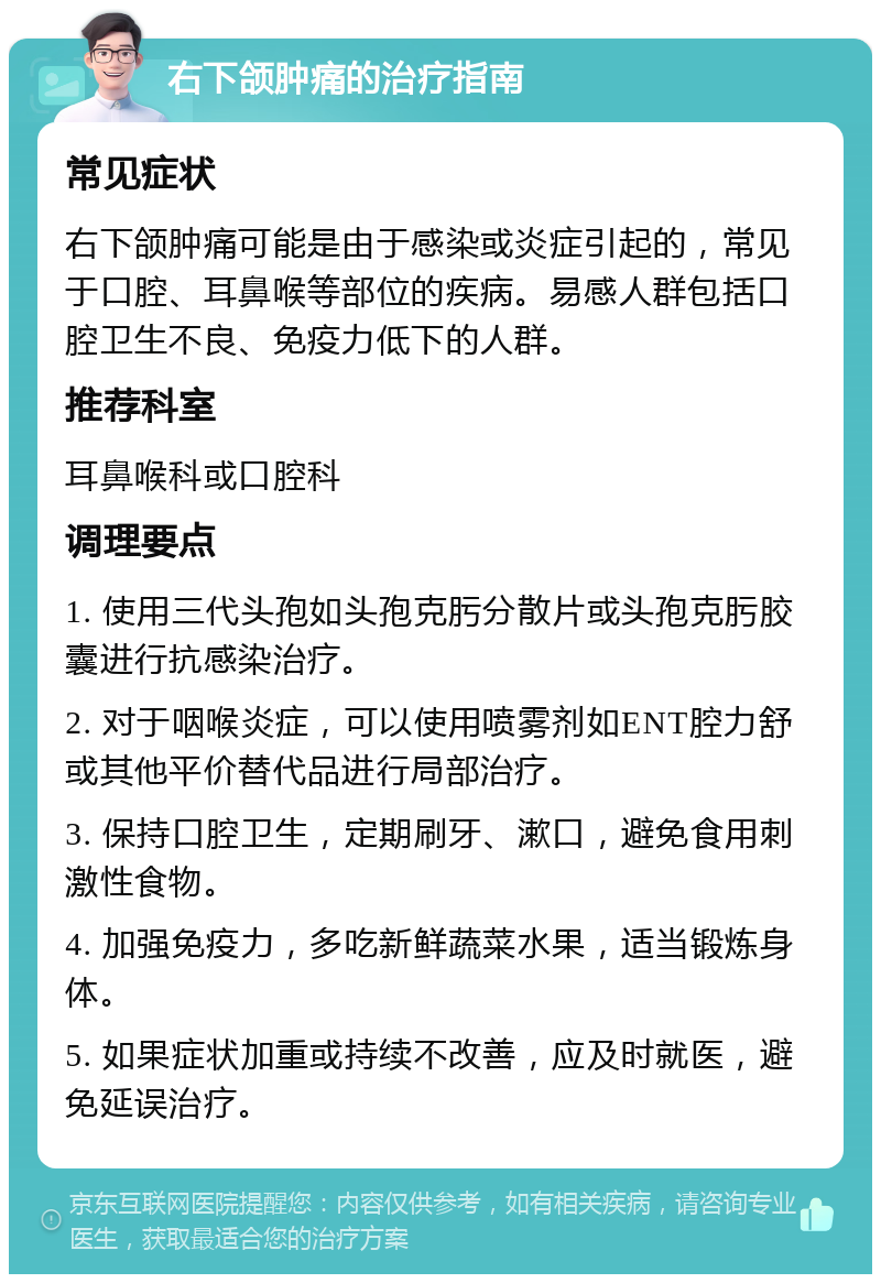 右下颌肿痛的治疗指南 常见症状 右下颌肿痛可能是由于感染或炎症引起的，常见于口腔、耳鼻喉等部位的疾病。易感人群包括口腔卫生不良、免疫力低下的人群。 推荐科室 耳鼻喉科或口腔科 调理要点 1. 使用三代头孢如头孢克肟分散片或头孢克肟胶囊进行抗感染治疗。 2. 对于咽喉炎症，可以使用喷雾剂如ENT腔力舒或其他平价替代品进行局部治疗。 3. 保持口腔卫生，定期刷牙、漱口，避免食用刺激性食物。 4. 加强免疫力，多吃新鲜蔬菜水果，适当锻炼身体。 5. 如果症状加重或持续不改善，应及时就医，避免延误治疗。