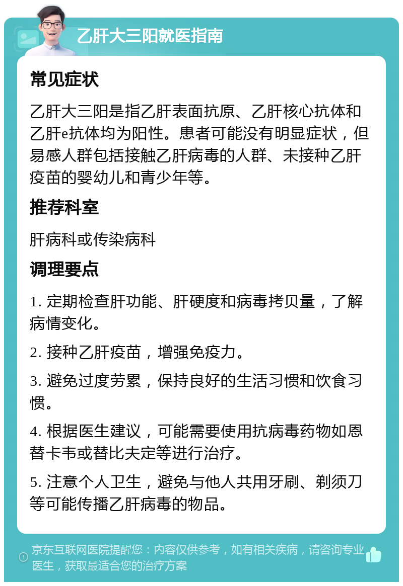 乙肝大三阳就医指南 常见症状 乙肝大三阳是指乙肝表面抗原、乙肝核心抗体和乙肝e抗体均为阳性。患者可能没有明显症状，但易感人群包括接触乙肝病毒的人群、未接种乙肝疫苗的婴幼儿和青少年等。 推荐科室 肝病科或传染病科 调理要点 1. 定期检查肝功能、肝硬度和病毒拷贝量，了解病情变化。 2. 接种乙肝疫苗，增强免疫力。 3. 避免过度劳累，保持良好的生活习惯和饮食习惯。 4. 根据医生建议，可能需要使用抗病毒药物如恩替卡韦或替比夫定等进行治疗。 5. 注意个人卫生，避免与他人共用牙刷、剃须刀等可能传播乙肝病毒的物品。