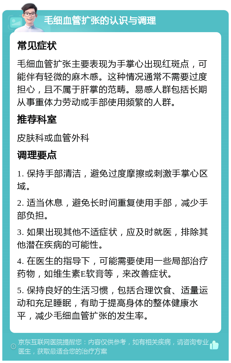 毛细血管扩张的认识与调理 常见症状 毛细血管扩张主要表现为手掌心出现红斑点，可能伴有轻微的麻木感。这种情况通常不需要过度担心，且不属于肝掌的范畴。易感人群包括长期从事重体力劳动或手部使用频繁的人群。 推荐科室 皮肤科或血管外科 调理要点 1. 保持手部清洁，避免过度摩擦或刺激手掌心区域。 2. 适当休息，避免长时间重复使用手部，减少手部负担。 3. 如果出现其他不适症状，应及时就医，排除其他潜在疾病的可能性。 4. 在医生的指导下，可能需要使用一些局部治疗药物，如维生素E软膏等，来改善症状。 5. 保持良好的生活习惯，包括合理饮食、适量运动和充足睡眠，有助于提高身体的整体健康水平，减少毛细血管扩张的发生率。