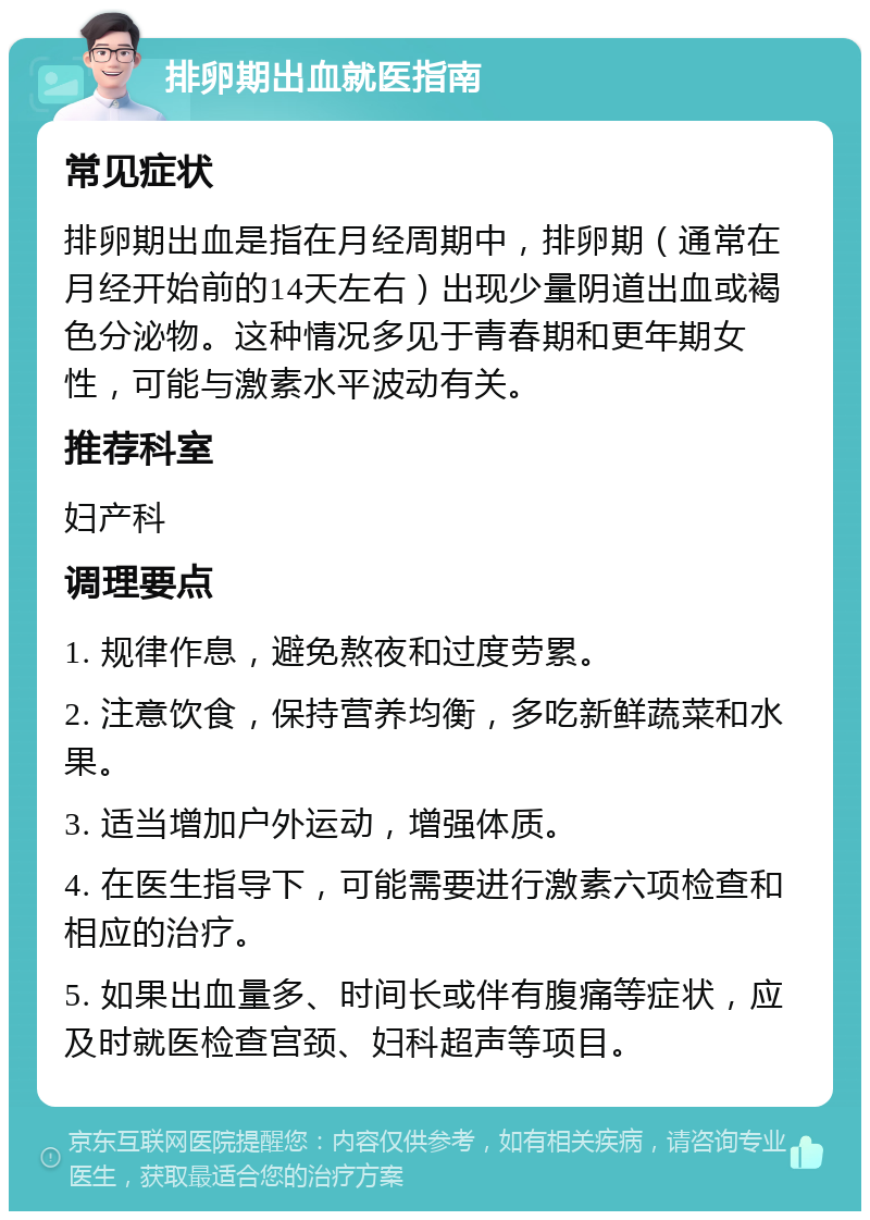 排卵期出血就医指南 常见症状 排卵期出血是指在月经周期中，排卵期（通常在月经开始前的14天左右）出现少量阴道出血或褐色分泌物。这种情况多见于青春期和更年期女性，可能与激素水平波动有关。 推荐科室 妇产科 调理要点 1. 规律作息，避免熬夜和过度劳累。 2. 注意饮食，保持营养均衡，多吃新鲜蔬菜和水果。 3. 适当增加户外运动，增强体质。 4. 在医生指导下，可能需要进行激素六项检查和相应的治疗。 5. 如果出血量多、时间长或伴有腹痛等症状，应及时就医检查宫颈、妇科超声等项目。