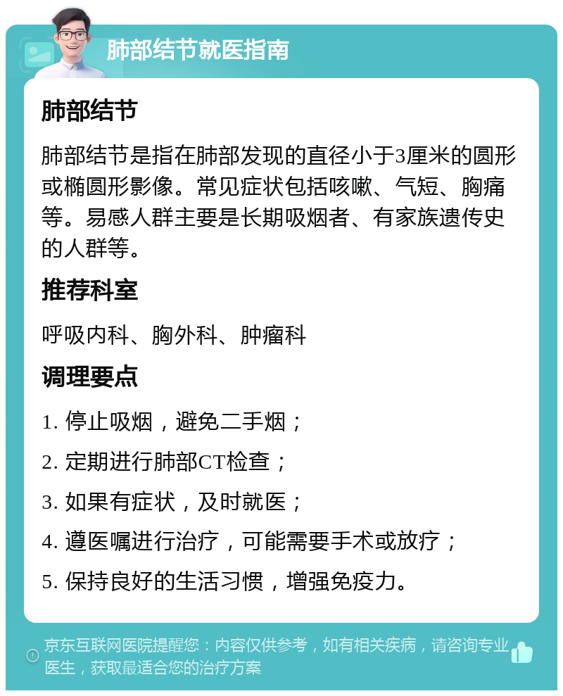 肺部结节就医指南 肺部结节 肺部结节是指在肺部发现的直径小于3厘米的圆形或椭圆形影像。常见症状包括咳嗽、气短、胸痛等。易感人群主要是长期吸烟者、有家族遗传史的人群等。 推荐科室 呼吸内科、胸外科、肿瘤科 调理要点 1. 停止吸烟，避免二手烟； 2. 定期进行肺部CT检查； 3. 如果有症状，及时就医； 4. 遵医嘱进行治疗，可能需要手术或放疗； 5. 保持良好的生活习惯，增强免疫力。