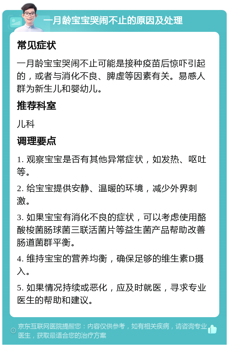 一月龄宝宝哭闹不止的原因及处理 常见症状 一月龄宝宝哭闹不止可能是接种疫苗后惊吓引起的，或者与消化不良、脾虚等因素有关。易感人群为新生儿和婴幼儿。 推荐科室 儿科 调理要点 1. 观察宝宝是否有其他异常症状，如发热、呕吐等。 2. 给宝宝提供安静、温暖的环境，减少外界刺激。 3. 如果宝宝有消化不良的症状，可以考虑使用酪酸梭菌肠球菌三联活菌片等益生菌产品帮助改善肠道菌群平衡。 4. 维持宝宝的营养均衡，确保足够的维生素D摄入。 5. 如果情况持续或恶化，应及时就医，寻求专业医生的帮助和建议。