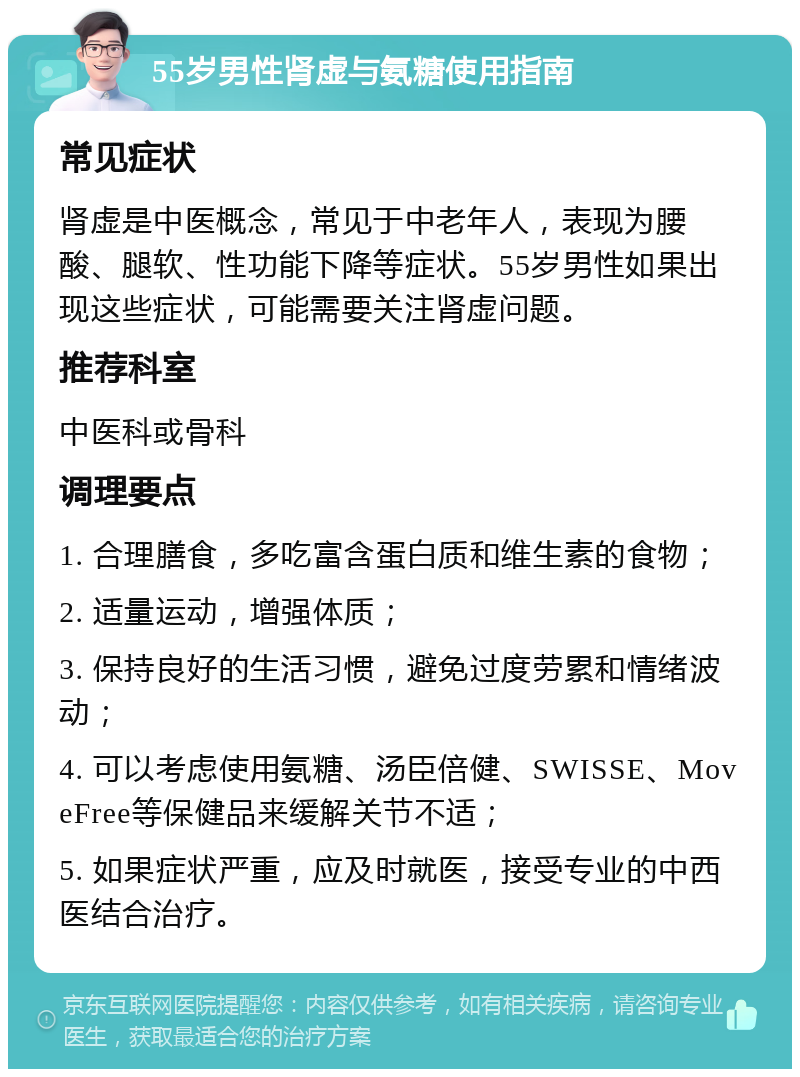 55岁男性肾虚与氨糖使用指南 常见症状 肾虚是中医概念，常见于中老年人，表现为腰酸、腿软、性功能下降等症状。55岁男性如果出现这些症状，可能需要关注肾虚问题。 推荐科室 中医科或骨科 调理要点 1. 合理膳食，多吃富含蛋白质和维生素的食物； 2. 适量运动，增强体质； 3. 保持良好的生活习惯，避免过度劳累和情绪波动； 4. 可以考虑使用氨糖、汤臣倍健、SWISSE、MoveFree等保健品来缓解关节不适； 5. 如果症状严重，应及时就医，接受专业的中西医结合治疗。