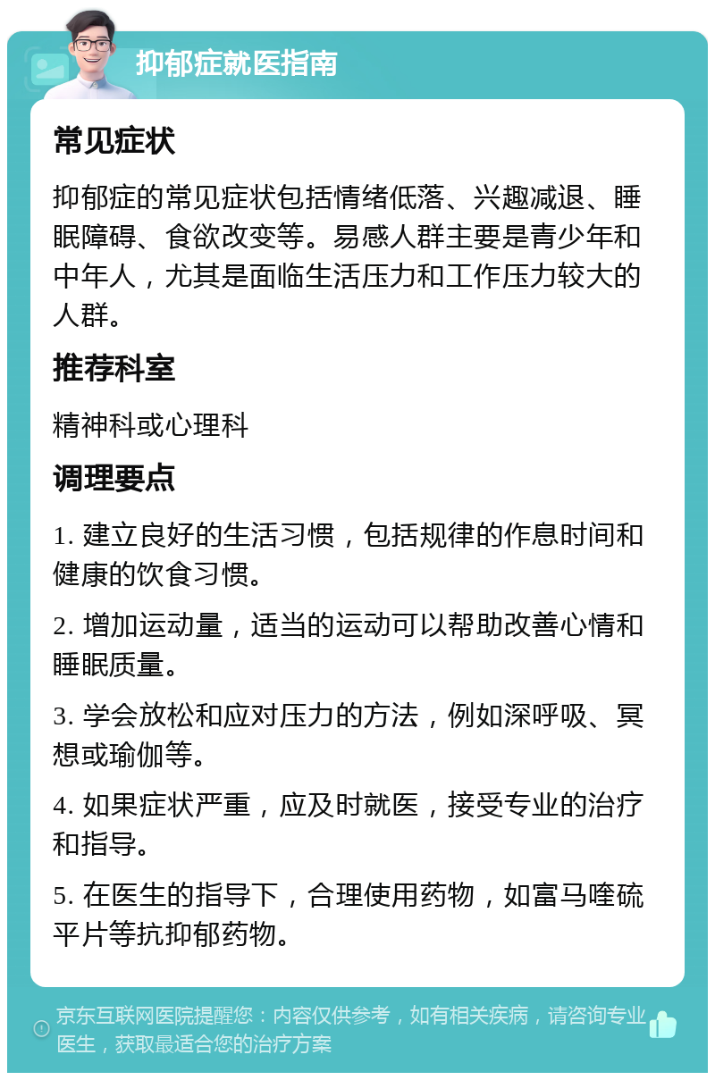 抑郁症就医指南 常见症状 抑郁症的常见症状包括情绪低落、兴趣减退、睡眠障碍、食欲改变等。易感人群主要是青少年和中年人，尤其是面临生活压力和工作压力较大的人群。 推荐科室 精神科或心理科 调理要点 1. 建立良好的生活习惯，包括规律的作息时间和健康的饮食习惯。 2. 增加运动量，适当的运动可以帮助改善心情和睡眠质量。 3. 学会放松和应对压力的方法，例如深呼吸、冥想或瑜伽等。 4. 如果症状严重，应及时就医，接受专业的治疗和指导。 5. 在医生的指导下，合理使用药物，如富马喹硫平片等抗抑郁药物。