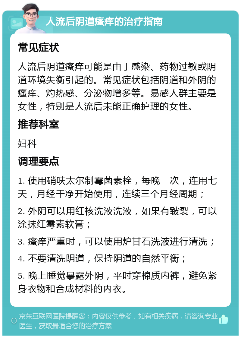 人流后阴道瘙痒的治疗指南 常见症状 人流后阴道瘙痒可能是由于感染、药物过敏或阴道环境失衡引起的。常见症状包括阴道和外阴的瘙痒、灼热感、分泌物增多等。易感人群主要是女性，特别是人流后未能正确护理的女性。 推荐科室 妇科 调理要点 1. 使用硝呋太尔制霉菌素栓，每晚一次，连用七天，月经干净开始使用，连续三个月经周期； 2. 外阴可以用红核洗液洗液，如果有皲裂，可以涂抹红霉素软膏； 3. 瘙痒严重时，可以使用炉甘石洗液进行清洗； 4. 不要清洗阴道，保持阴道的自然平衡； 5. 晚上睡觉暴露外阴，平时穿棉质内裤，避免紧身衣物和合成材料的内衣。