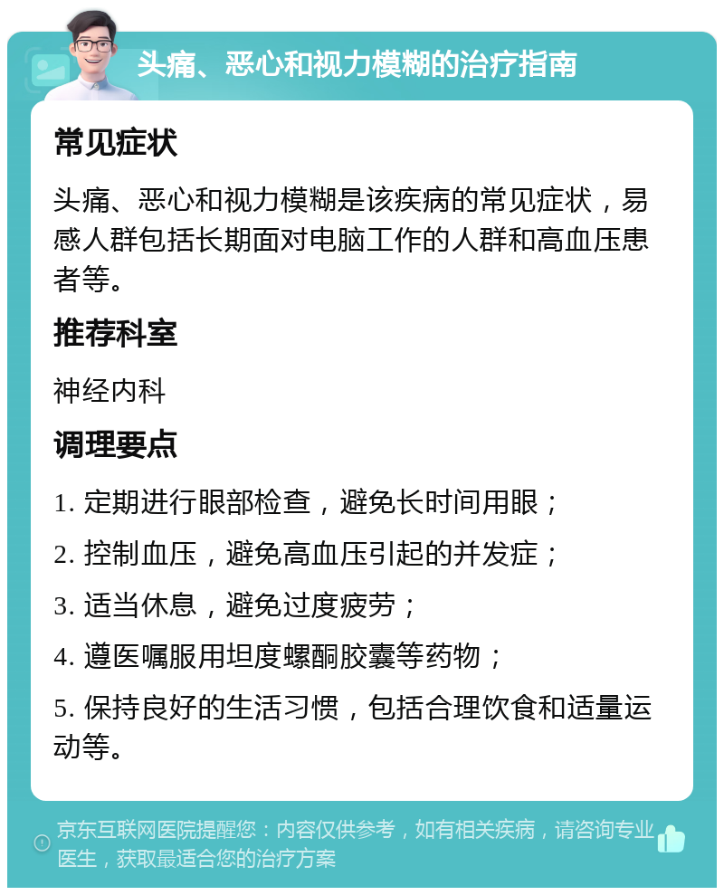 头痛、恶心和视力模糊的治疗指南 常见症状 头痛、恶心和视力模糊是该疾病的常见症状，易感人群包括长期面对电脑工作的人群和高血压患者等。 推荐科室 神经内科 调理要点 1. 定期进行眼部检查，避免长时间用眼； 2. 控制血压，避免高血压引起的并发症； 3. 适当休息，避免过度疲劳； 4. 遵医嘱服用坦度螺酮胶囊等药物； 5. 保持良好的生活习惯，包括合理饮食和适量运动等。