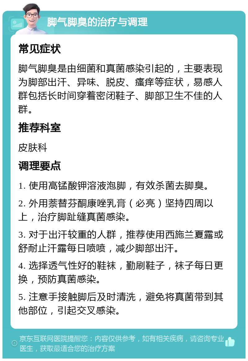 脚气脚臭的治疗与调理 常见症状 脚气脚臭是由细菌和真菌感染引起的，主要表现为脚部出汗、异味、脱皮、瘙痒等症状，易感人群包括长时间穿着密闭鞋子、脚部卫生不佳的人群。 推荐科室 皮肤科 调理要点 1. 使用高锰酸钾溶液泡脚，有效杀菌去脚臭。 2. 外用萘替芬酮康唑乳膏（必亮）坚持四周以上，治疗脚趾缝真菌感染。 3. 对于出汗较重的人群，推荐使用西施兰夏露或舒耐止汗露每日喷喷，减少脚部出汗。 4. 选择透气性好的鞋袜，勤刷鞋子，袜子每日更换，预防真菌感染。 5. 注意手接触脚后及时清洗，避免将真菌带到其他部位，引起交叉感染。