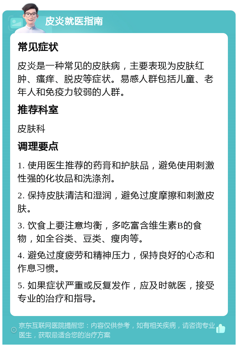 皮炎就医指南 常见症状 皮炎是一种常见的皮肤病，主要表现为皮肤红肿、瘙痒、脱皮等症状。易感人群包括儿童、老年人和免疫力较弱的人群。 推荐科室 皮肤科 调理要点 1. 使用医生推荐的药膏和护肤品，避免使用刺激性强的化妆品和洗涤剂。 2. 保持皮肤清洁和湿润，避免过度摩擦和刺激皮肤。 3. 饮食上要注意均衡，多吃富含维生素B的食物，如全谷类、豆类、瘦肉等。 4. 避免过度疲劳和精神压力，保持良好的心态和作息习惯。 5. 如果症状严重或反复发作，应及时就医，接受专业的治疗和指导。