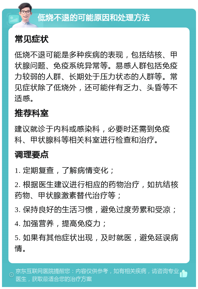 低烧不退的可能原因和处理方法 常见症状 低烧不退可能是多种疾病的表现，包括结核、甲状腺问题、免疫系统异常等。易感人群包括免疫力较弱的人群、长期处于压力状态的人群等。常见症状除了低烧外，还可能伴有乏力、头昏等不适感。 推荐科室 建议就诊于内科或感染科，必要时还需到免疫科、甲状腺科等相关科室进行检查和治疗。 调理要点 1. 定期复查，了解病情变化； 2. 根据医生建议进行相应的药物治疗，如抗结核药物、甲状腺激素替代治疗等； 3. 保持良好的生活习惯，避免过度劳累和受凉； 4. 加强营养，提高免疫力； 5. 如果有其他症状出现，及时就医，避免延误病情。