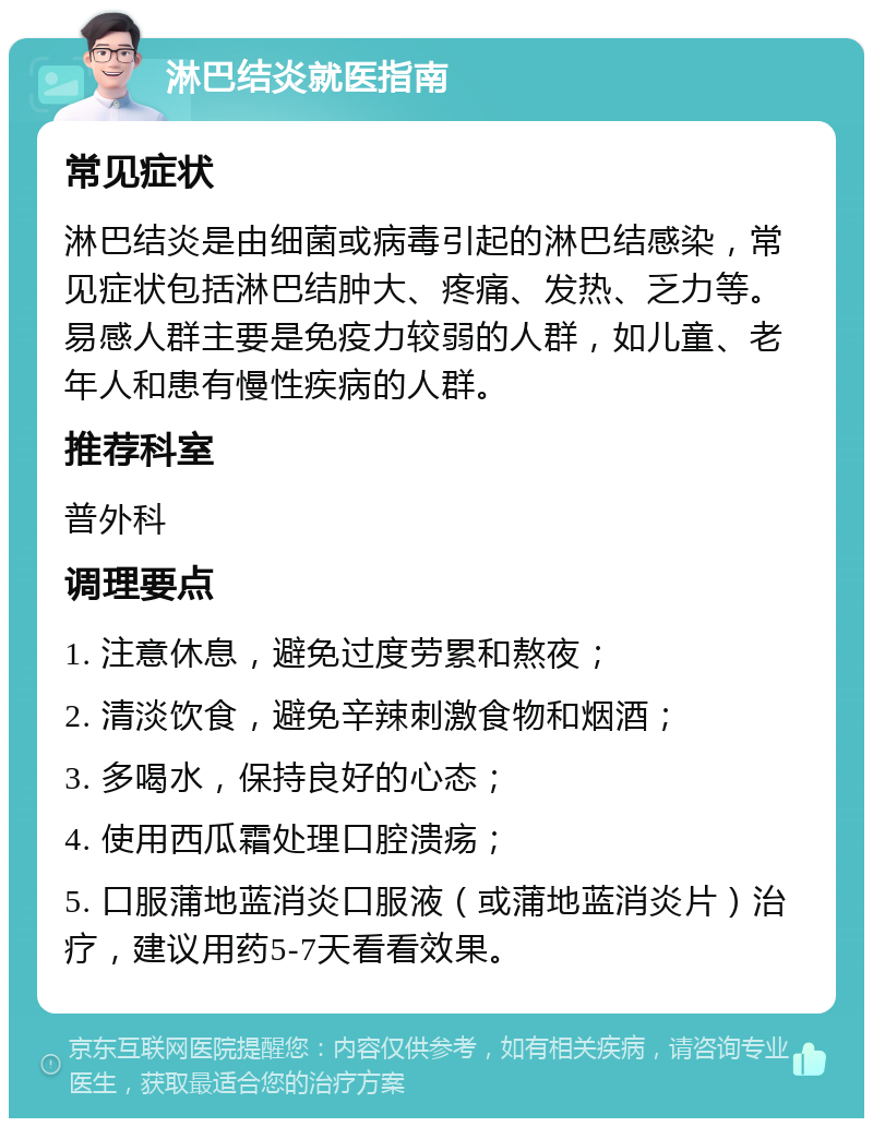 淋巴结炎就医指南 常见症状 淋巴结炎是由细菌或病毒引起的淋巴结感染，常见症状包括淋巴结肿大、疼痛、发热、乏力等。易感人群主要是免疫力较弱的人群，如儿童、老年人和患有慢性疾病的人群。 推荐科室 普外科 调理要点 1. 注意休息，避免过度劳累和熬夜； 2. 清淡饮食，避免辛辣刺激食物和烟酒； 3. 多喝水，保持良好的心态； 4. 使用西瓜霜处理口腔溃疡； 5. 口服蒲地蓝消炎口服液（或蒲地蓝消炎片）治疗，建议用药5-7天看看效果。