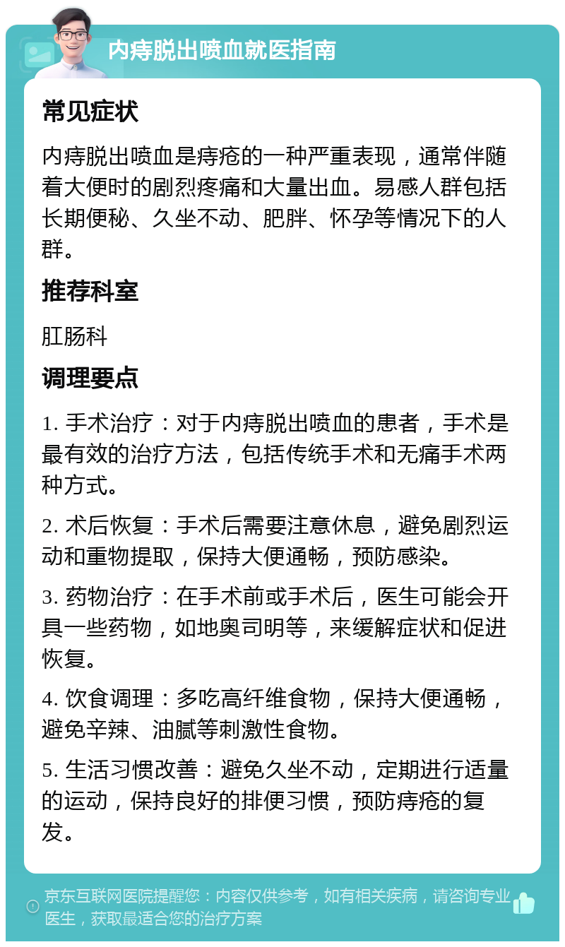 内痔脱出喷血就医指南 常见症状 内痔脱出喷血是痔疮的一种严重表现，通常伴随着大便时的剧烈疼痛和大量出血。易感人群包括长期便秘、久坐不动、肥胖、怀孕等情况下的人群。 推荐科室 肛肠科 调理要点 1. 手术治疗：对于内痔脱出喷血的患者，手术是最有效的治疗方法，包括传统手术和无痛手术两种方式。 2. 术后恢复：手术后需要注意休息，避免剧烈运动和重物提取，保持大便通畅，预防感染。 3. 药物治疗：在手术前或手术后，医生可能会开具一些药物，如地奥司明等，来缓解症状和促进恢复。 4. 饮食调理：多吃高纤维食物，保持大便通畅，避免辛辣、油腻等刺激性食物。 5. 生活习惯改善：避免久坐不动，定期进行适量的运动，保持良好的排便习惯，预防痔疮的复发。