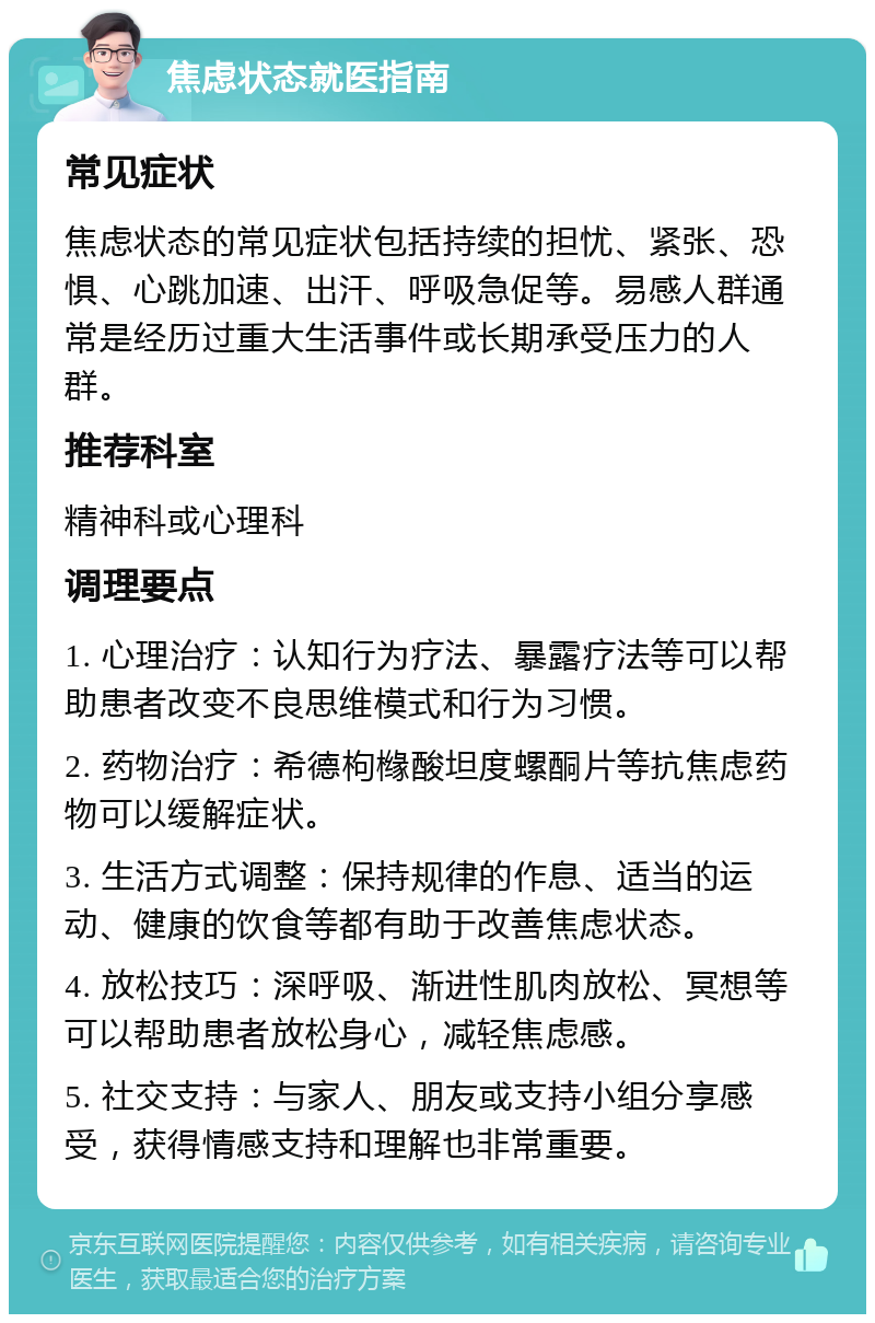 焦虑状态就医指南 常见症状 焦虑状态的常见症状包括持续的担忧、紧张、恐惧、心跳加速、出汗、呼吸急促等。易感人群通常是经历过重大生活事件或长期承受压力的人群。 推荐科室 精神科或心理科 调理要点 1. 心理治疗：认知行为疗法、暴露疗法等可以帮助患者改变不良思维模式和行为习惯。 2. 药物治疗：希德枸橼酸坦度螺酮片等抗焦虑药物可以缓解症状。 3. 生活方式调整：保持规律的作息、适当的运动、健康的饮食等都有助于改善焦虑状态。 4. 放松技巧：深呼吸、渐进性肌肉放松、冥想等可以帮助患者放松身心，减轻焦虑感。 5. 社交支持：与家人、朋友或支持小组分享感受，获得情感支持和理解也非常重要。