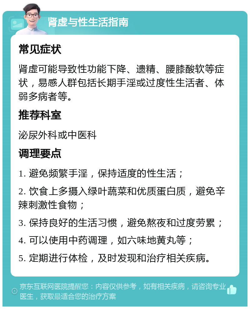 肾虚与性生活指南 常见症状 肾虚可能导致性功能下降、遗精、腰膝酸软等症状，易感人群包括长期手淫或过度性生活者、体弱多病者等。 推荐科室 泌尿外科或中医科 调理要点 1. 避免频繁手淫，保持适度的性生活； 2. 饮食上多摄入绿叶蔬菜和优质蛋白质，避免辛辣刺激性食物； 3. 保持良好的生活习惯，避免熬夜和过度劳累； 4. 可以使用中药调理，如六味地黄丸等； 5. 定期进行体检，及时发现和治疗相关疾病。