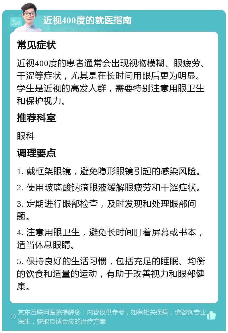 近视400度的就医指南 常见症状 近视400度的患者通常会出现视物模糊、眼疲劳、干涩等症状，尤其是在长时间用眼后更为明显。学生是近视的高发人群，需要特别注意用眼卫生和保护视力。 推荐科室 眼科 调理要点 1. 戴框架眼镜，避免隐形眼镜引起的感染风险。 2. 使用玻璃酸钠滴眼液缓解眼疲劳和干涩症状。 3. 定期进行眼部检查，及时发现和处理眼部问题。 4. 注意用眼卫生，避免长时间盯着屏幕或书本，适当休息眼睛。 5. 保持良好的生活习惯，包括充足的睡眠、均衡的饮食和适量的运动，有助于改善视力和眼部健康。