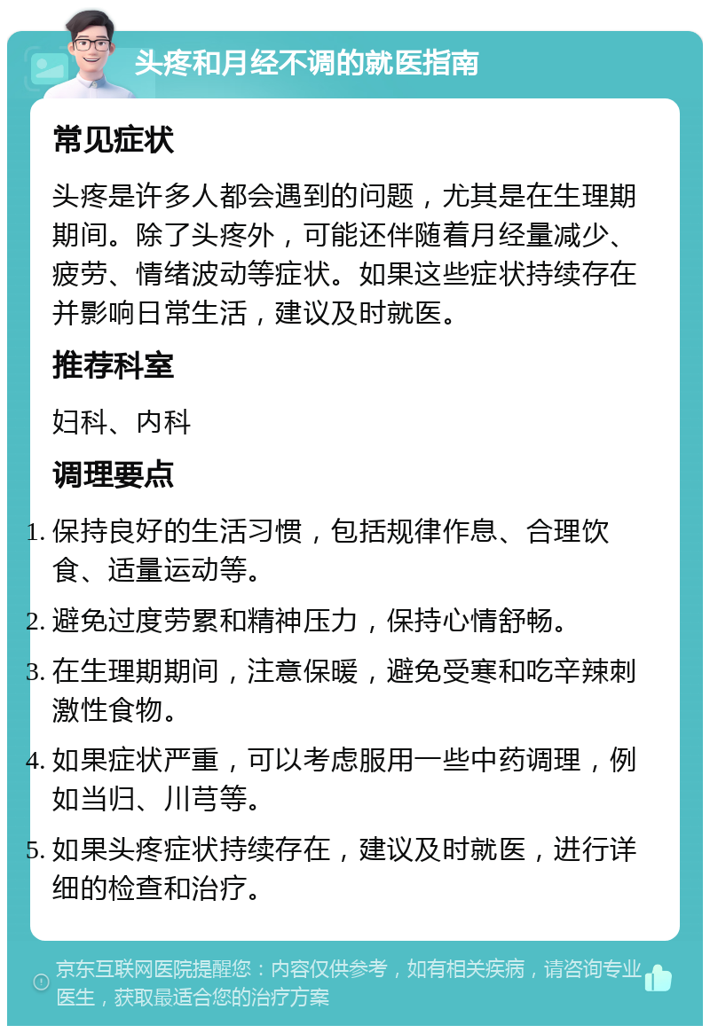 头疼和月经不调的就医指南 常见症状 头疼是许多人都会遇到的问题，尤其是在生理期期间。除了头疼外，可能还伴随着月经量减少、疲劳、情绪波动等症状。如果这些症状持续存在并影响日常生活，建议及时就医。 推荐科室 妇科、内科 调理要点 保持良好的生活习惯，包括规律作息、合理饮食、适量运动等。 避免过度劳累和精神压力，保持心情舒畅。 在生理期期间，注意保暖，避免受寒和吃辛辣刺激性食物。 如果症状严重，可以考虑服用一些中药调理，例如当归、川芎等。 如果头疼症状持续存在，建议及时就医，进行详细的检查和治疗。