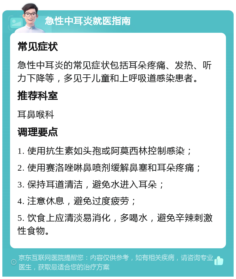 急性中耳炎就医指南 常见症状 急性中耳炎的常见症状包括耳朵疼痛、发热、听力下降等，多见于儿童和上呼吸道感染患者。 推荐科室 耳鼻喉科 调理要点 1. 使用抗生素如头孢或阿莫西林控制感染； 2. 使用赛洛唑啉鼻喷剂缓解鼻塞和耳朵疼痛； 3. 保持耳道清洁，避免水进入耳朵； 4. 注意休息，避免过度疲劳； 5. 饮食上应清淡易消化，多喝水，避免辛辣刺激性食物。