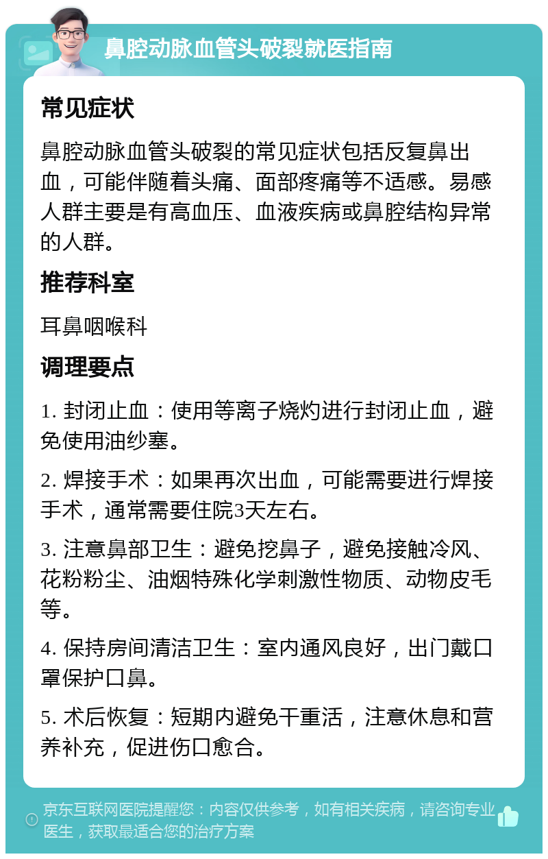 鼻腔动脉血管头破裂就医指南 常见症状 鼻腔动脉血管头破裂的常见症状包括反复鼻出血，可能伴随着头痛、面部疼痛等不适感。易感人群主要是有高血压、血液疾病或鼻腔结构异常的人群。 推荐科室 耳鼻咽喉科 调理要点 1. 封闭止血：使用等离子烧灼进行封闭止血，避免使用油纱塞。 2. 焊接手术：如果再次出血，可能需要进行焊接手术，通常需要住院3天左右。 3. 注意鼻部卫生：避免挖鼻子，避免接触冷风、花粉粉尘、油烟特殊化学刺激性物质、动物皮毛等。 4. 保持房间清洁卫生：室内通风良好，出门戴口罩保护口鼻。 5. 术后恢复：短期内避免干重活，注意休息和营养补充，促进伤口愈合。