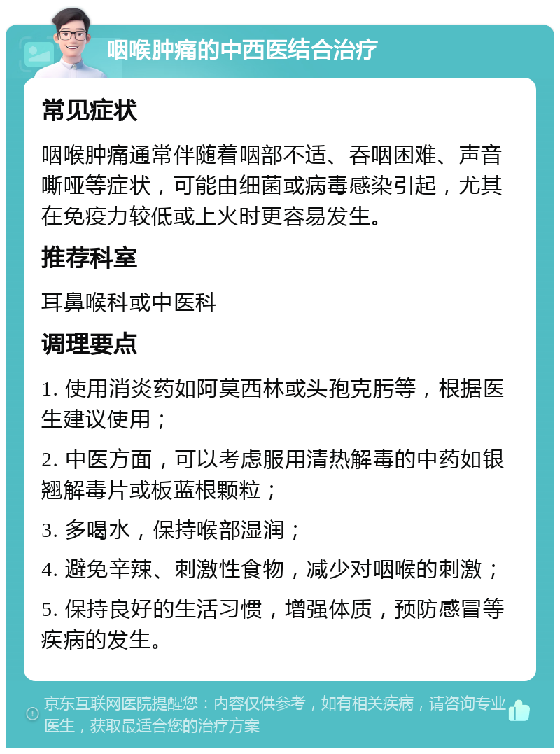 咽喉肿痛的中西医结合治疗 常见症状 咽喉肿痛通常伴随着咽部不适、吞咽困难、声音嘶哑等症状，可能由细菌或病毒感染引起，尤其在免疫力较低或上火时更容易发生。 推荐科室 耳鼻喉科或中医科 调理要点 1. 使用消炎药如阿莫西林或头孢克肟等，根据医生建议使用； 2. 中医方面，可以考虑服用清热解毒的中药如银翘解毒片或板蓝根颗粒； 3. 多喝水，保持喉部湿润； 4. 避免辛辣、刺激性食物，减少对咽喉的刺激； 5. 保持良好的生活习惯，增强体质，预防感冒等疾病的发生。