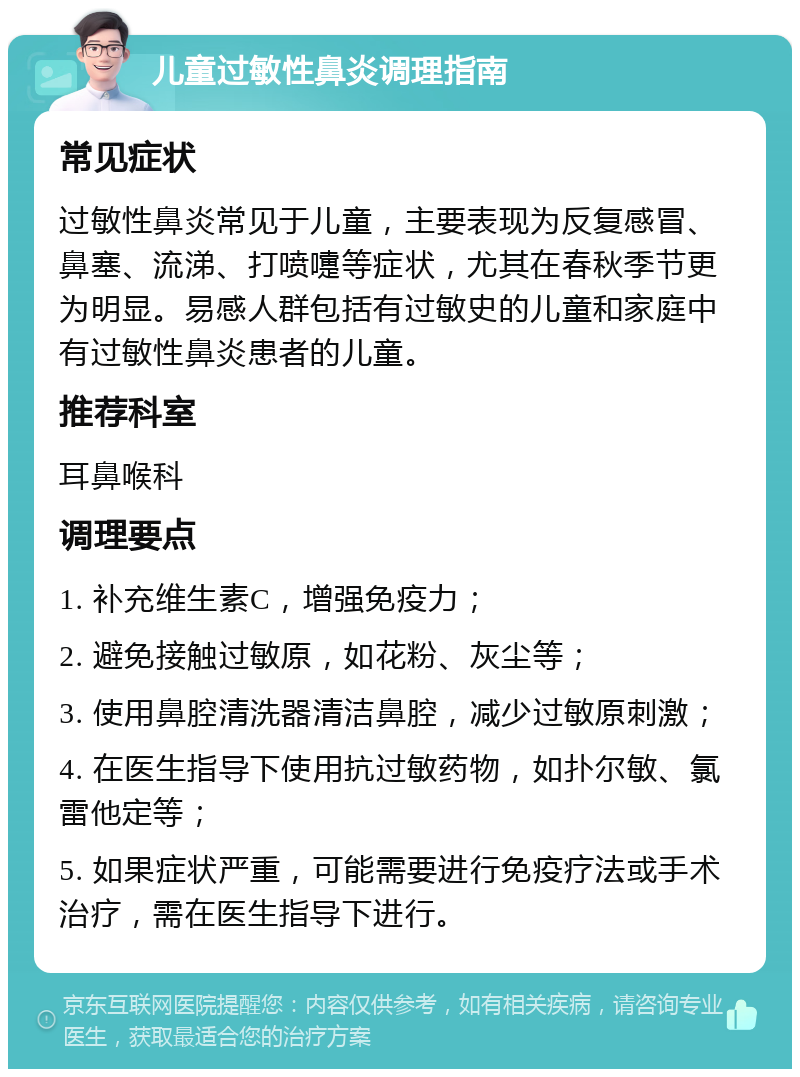 儿童过敏性鼻炎调理指南 常见症状 过敏性鼻炎常见于儿童，主要表现为反复感冒、鼻塞、流涕、打喷嚏等症状，尤其在春秋季节更为明显。易感人群包括有过敏史的儿童和家庭中有过敏性鼻炎患者的儿童。 推荐科室 耳鼻喉科 调理要点 1. 补充维生素C，增强免疫力； 2. 避免接触过敏原，如花粉、灰尘等； 3. 使用鼻腔清洗器清洁鼻腔，减少过敏原刺激； 4. 在医生指导下使用抗过敏药物，如扑尔敏、氯雷他定等； 5. 如果症状严重，可能需要进行免疫疗法或手术治疗，需在医生指导下进行。