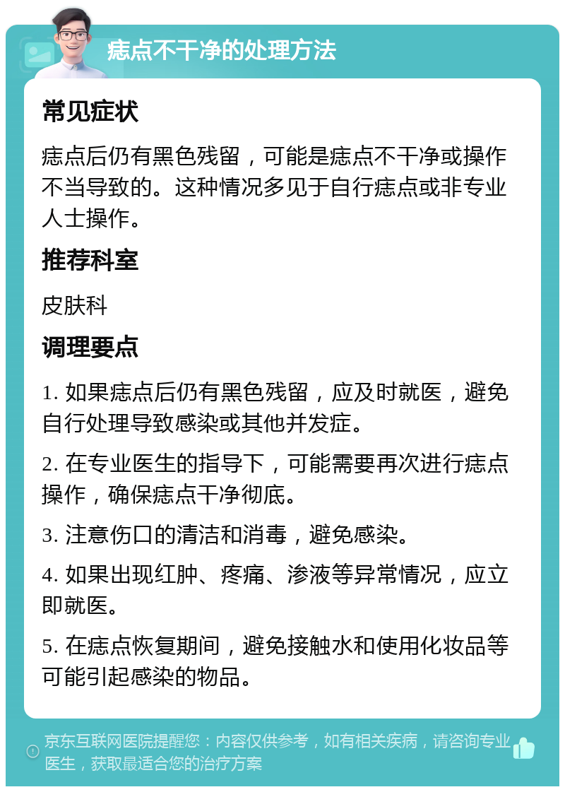 痣点不干净的处理方法 常见症状 痣点后仍有黑色残留，可能是痣点不干净或操作不当导致的。这种情况多见于自行痣点或非专业人士操作。 推荐科室 皮肤科 调理要点 1. 如果痣点后仍有黑色残留，应及时就医，避免自行处理导致感染或其他并发症。 2. 在专业医生的指导下，可能需要再次进行痣点操作，确保痣点干净彻底。 3. 注意伤口的清洁和消毒，避免感染。 4. 如果出现红肿、疼痛、渗液等异常情况，应立即就医。 5. 在痣点恢复期间，避免接触水和使用化妆品等可能引起感染的物品。