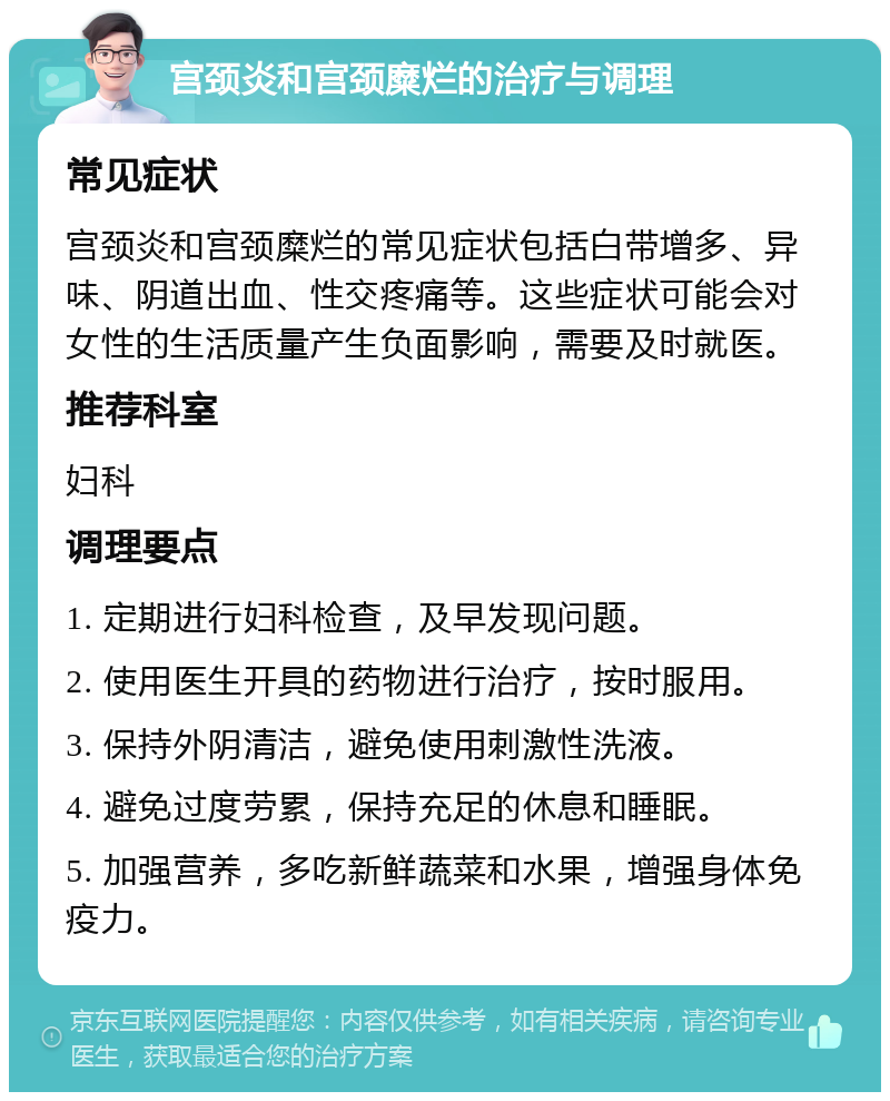 宫颈炎和宫颈糜烂的治疗与调理 常见症状 宫颈炎和宫颈糜烂的常见症状包括白带增多、异味、阴道出血、性交疼痛等。这些症状可能会对女性的生活质量产生负面影响，需要及时就医。 推荐科室 妇科 调理要点 1. 定期进行妇科检查，及早发现问题。 2. 使用医生开具的药物进行治疗，按时服用。 3. 保持外阴清洁，避免使用刺激性洗液。 4. 避免过度劳累，保持充足的休息和睡眠。 5. 加强营养，多吃新鲜蔬菜和水果，增强身体免疫力。