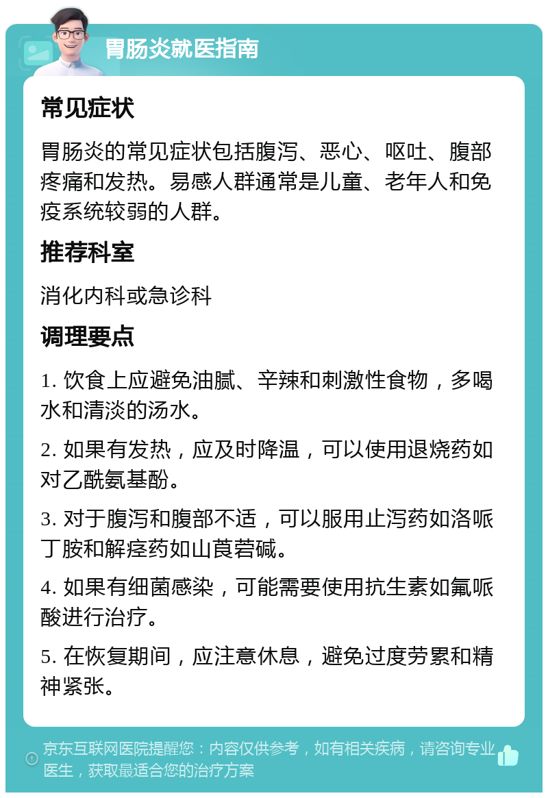 胃肠炎就医指南 常见症状 胃肠炎的常见症状包括腹泻、恶心、呕吐、腹部疼痛和发热。易感人群通常是儿童、老年人和免疫系统较弱的人群。 推荐科室 消化内科或急诊科 调理要点 1. 饮食上应避免油腻、辛辣和刺激性食物，多喝水和清淡的汤水。 2. 如果有发热，应及时降温，可以使用退烧药如对乙酰氨基酚。 3. 对于腹泻和腹部不适，可以服用止泻药如洛哌丁胺和解痉药如山莨菪碱。 4. 如果有细菌感染，可能需要使用抗生素如氟哌酸进行治疗。 5. 在恢复期间，应注意休息，避免过度劳累和精神紧张。