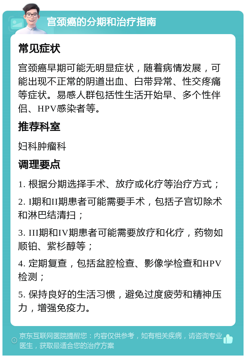 宫颈癌的分期和治疗指南 常见症状 宫颈癌早期可能无明显症状，随着病情发展，可能出现不正常的阴道出血、白带异常、性交疼痛等症状。易感人群包括性生活开始早、多个性伴侣、HPV感染者等。 推荐科室 妇科肿瘤科 调理要点 1. 根据分期选择手术、放疗或化疗等治疗方式； 2. I期和II期患者可能需要手术，包括子宫切除术和淋巴结清扫； 3. III期和IV期患者可能需要放疗和化疗，药物如顺铂、紫杉醇等； 4. 定期复查，包括盆腔检查、影像学检查和HPV检测； 5. 保持良好的生活习惯，避免过度疲劳和精神压力，增强免疫力。