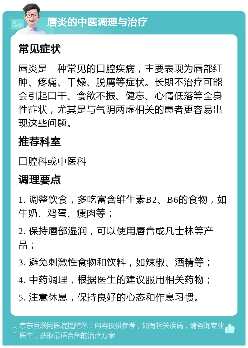 唇炎的中医调理与治疗 常见症状 唇炎是一种常见的口腔疾病，主要表现为唇部红肿、疼痛、干燥、脱屑等症状。长期不治疗可能会引起口干、食欲不振、健忘、心情低落等全身性症状，尤其是与气阴两虚相关的患者更容易出现这些问题。 推荐科室 口腔科或中医科 调理要点 1. 调整饮食，多吃富含维生素B2、B6的食物，如牛奶、鸡蛋、瘦肉等； 2. 保持唇部湿润，可以使用唇膏或凡士林等产品； 3. 避免刺激性食物和饮料，如辣椒、酒精等； 4. 中药调理，根据医生的建议服用相关药物； 5. 注意休息，保持良好的心态和作息习惯。