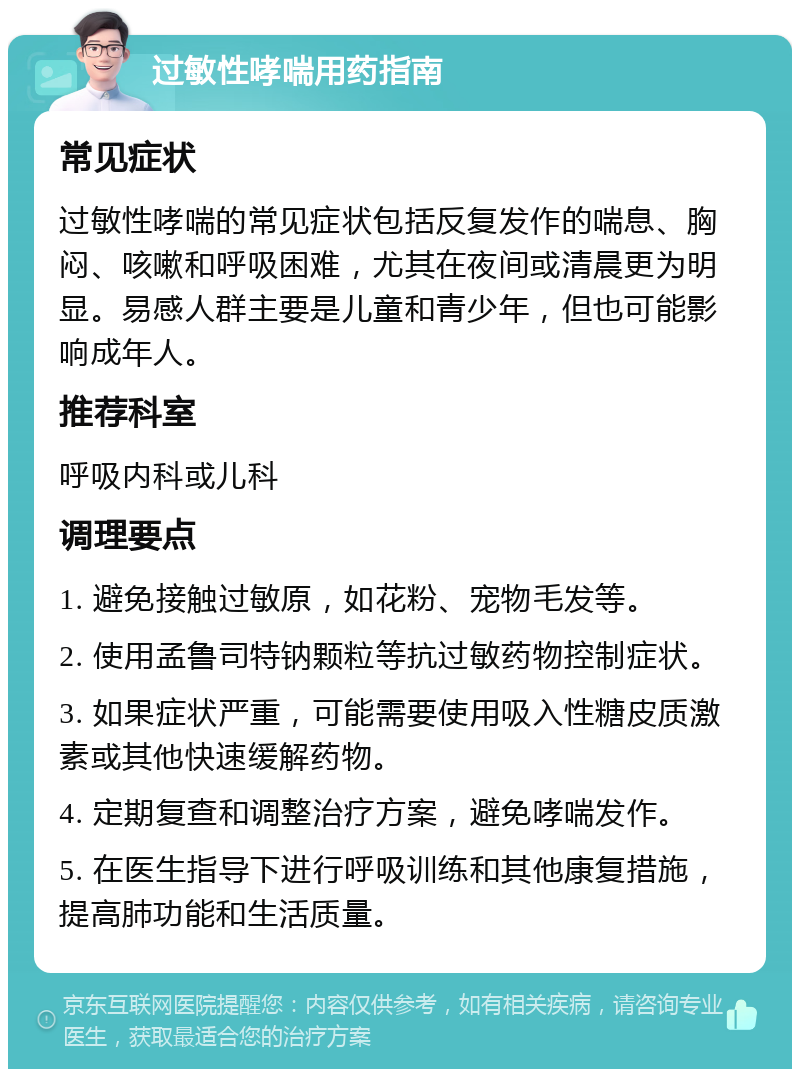 过敏性哮喘用药指南 常见症状 过敏性哮喘的常见症状包括反复发作的喘息、胸闷、咳嗽和呼吸困难，尤其在夜间或清晨更为明显。易感人群主要是儿童和青少年，但也可能影响成年人。 推荐科室 呼吸内科或儿科 调理要点 1. 避免接触过敏原，如花粉、宠物毛发等。 2. 使用孟鲁司特钠颗粒等抗过敏药物控制症状。 3. 如果症状严重，可能需要使用吸入性糖皮质激素或其他快速缓解药物。 4. 定期复查和调整治疗方案，避免哮喘发作。 5. 在医生指导下进行呼吸训练和其他康复措施，提高肺功能和生活质量。