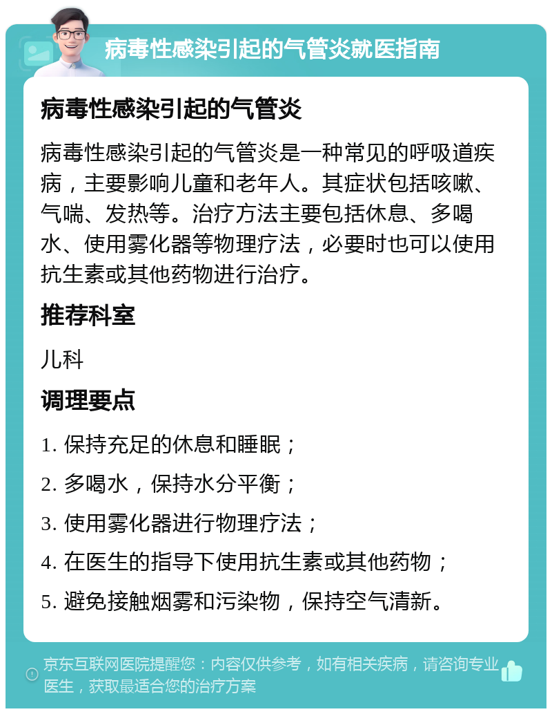 病毒性感染引起的气管炎就医指南 病毒性感染引起的气管炎 病毒性感染引起的气管炎是一种常见的呼吸道疾病，主要影响儿童和老年人。其症状包括咳嗽、气喘、发热等。治疗方法主要包括休息、多喝水、使用雾化器等物理疗法，必要时也可以使用抗生素或其他药物进行治疗。 推荐科室 儿科 调理要点 1. 保持充足的休息和睡眠； 2. 多喝水，保持水分平衡； 3. 使用雾化器进行物理疗法； 4. 在医生的指导下使用抗生素或其他药物； 5. 避免接触烟雾和污染物，保持空气清新。