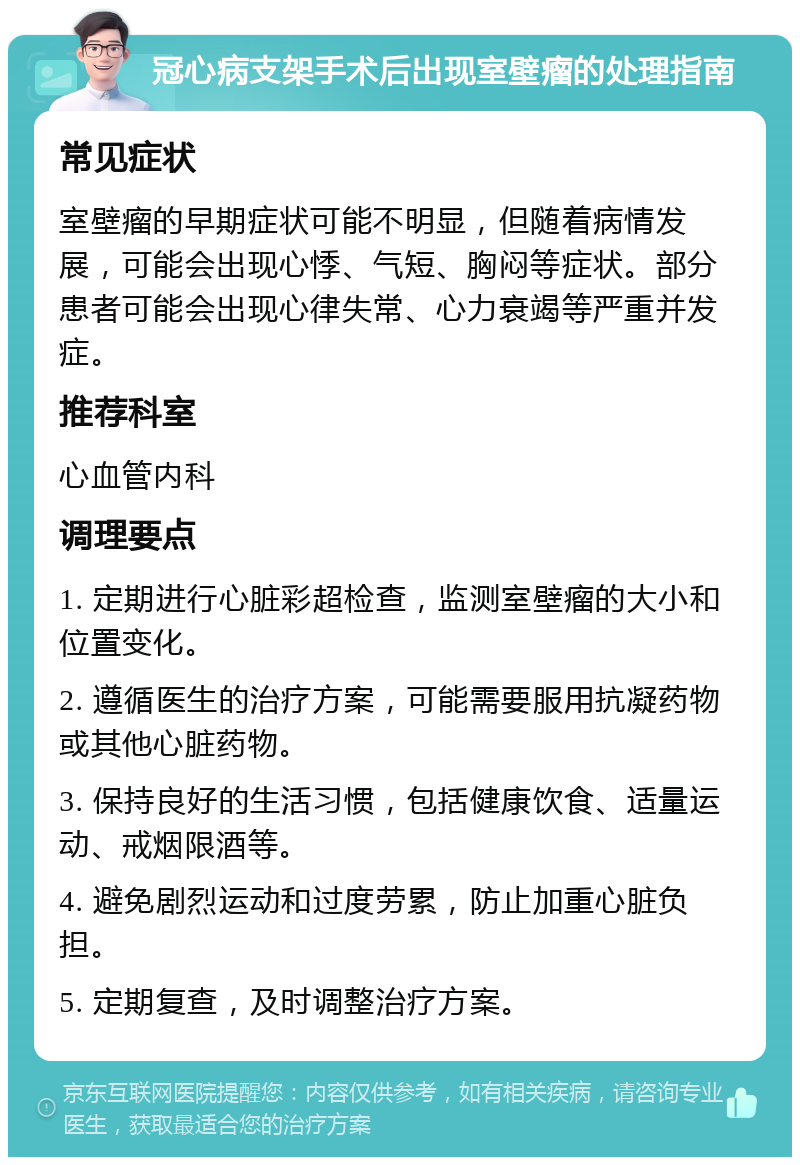 冠心病支架手术后出现室壁瘤的处理指南 常见症状 室壁瘤的早期症状可能不明显，但随着病情发展，可能会出现心悸、气短、胸闷等症状。部分患者可能会出现心律失常、心力衰竭等严重并发症。 推荐科室 心血管内科 调理要点 1. 定期进行心脏彩超检查，监测室壁瘤的大小和位置变化。 2. 遵循医生的治疗方案，可能需要服用抗凝药物或其他心脏药物。 3. 保持良好的生活习惯，包括健康饮食、适量运动、戒烟限酒等。 4. 避免剧烈运动和过度劳累，防止加重心脏负担。 5. 定期复查，及时调整治疗方案。