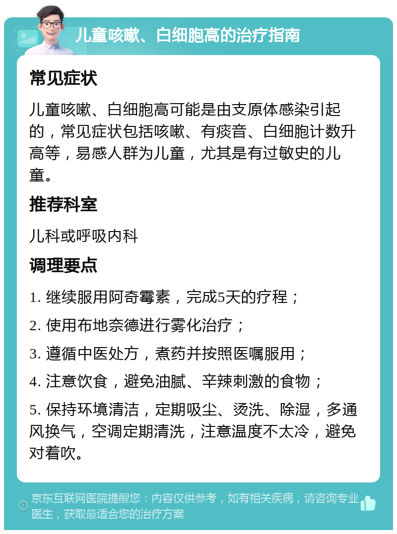 儿童咳嗽、白细胞高的治疗指南 常见症状 儿童咳嗽、白细胞高可能是由支原体感染引起的，常见症状包括咳嗽、有痰音、白细胞计数升高等，易感人群为儿童，尤其是有过敏史的儿童。 推荐科室 儿科或呼吸内科 调理要点 1. 继续服用阿奇霉素，完成5天的疗程； 2. 使用布地奈德进行雾化治疗； 3. 遵循中医处方，煮药并按照医嘱服用； 4. 注意饮食，避免油腻、辛辣刺激的食物； 5. 保持环境清洁，定期吸尘、烫洗、除湿，多通风换气，空调定期清洗，注意温度不太冷，避免对着吹。