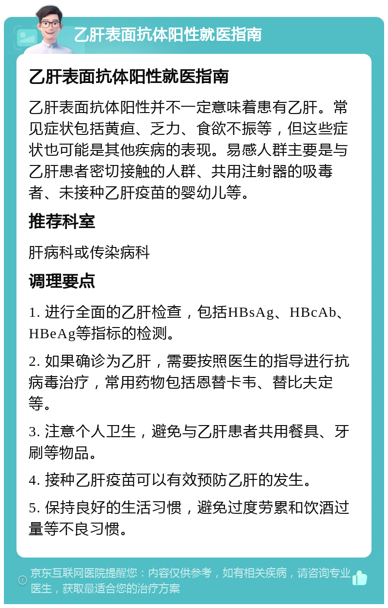 乙肝表面抗体阳性就医指南 乙肝表面抗体阳性就医指南 乙肝表面抗体阳性并不一定意味着患有乙肝。常见症状包括黄疸、乏力、食欲不振等，但这些症状也可能是其他疾病的表现。易感人群主要是与乙肝患者密切接触的人群、共用注射器的吸毒者、未接种乙肝疫苗的婴幼儿等。 推荐科室 肝病科或传染病科 调理要点 1. 进行全面的乙肝检查，包括HBsAg、HBcAb、HBeAg等指标的检测。 2. 如果确诊为乙肝，需要按照医生的指导进行抗病毒治疗，常用药物包括恩替卡韦、替比夫定等。 3. 注意个人卫生，避免与乙肝患者共用餐具、牙刷等物品。 4. 接种乙肝疫苗可以有效预防乙肝的发生。 5. 保持良好的生活习惯，避免过度劳累和饮酒过量等不良习惯。