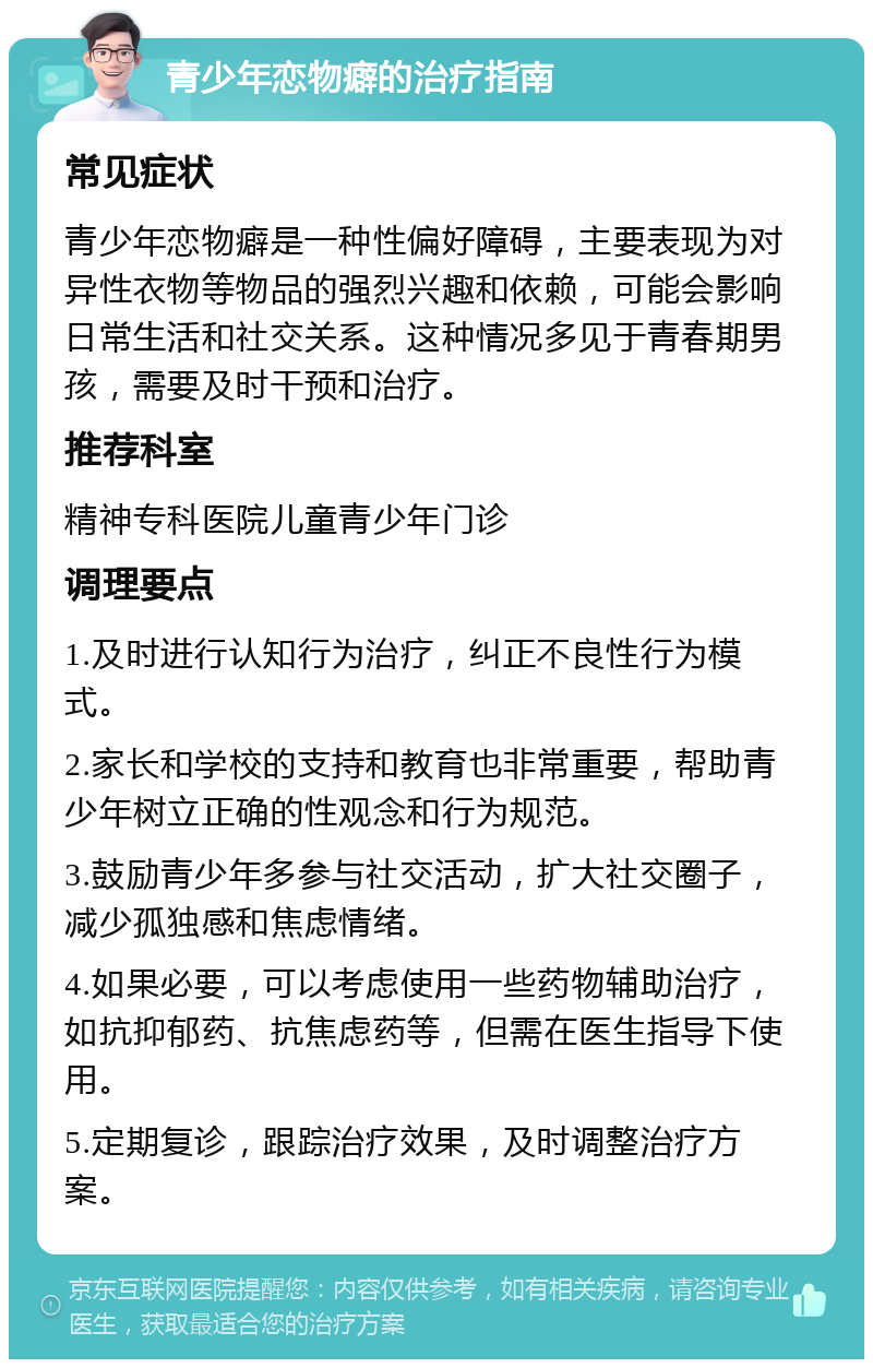 青少年恋物癖的治疗指南 常见症状 青少年恋物癖是一种性偏好障碍，主要表现为对异性衣物等物品的强烈兴趣和依赖，可能会影响日常生活和社交关系。这种情况多见于青春期男孩，需要及时干预和治疗。 推荐科室 精神专科医院儿童青少年门诊 调理要点 1.及时进行认知行为治疗，纠正不良性行为模式。 2.家长和学校的支持和教育也非常重要，帮助青少年树立正确的性观念和行为规范。 3.鼓励青少年多参与社交活动，扩大社交圈子，减少孤独感和焦虑情绪。 4.如果必要，可以考虑使用一些药物辅助治疗，如抗抑郁药、抗焦虑药等，但需在医生指导下使用。 5.定期复诊，跟踪治疗效果，及时调整治疗方案。