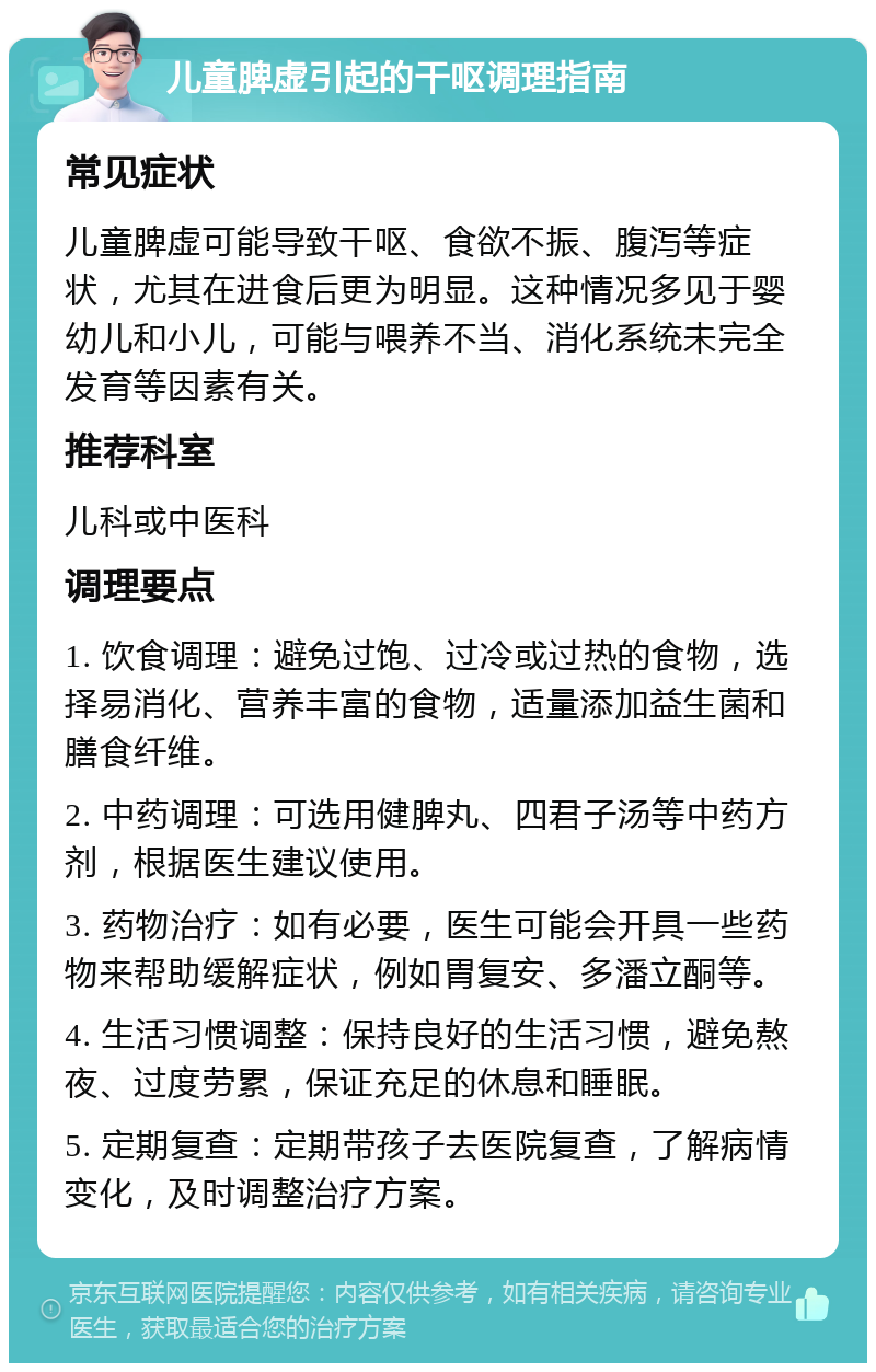 儿童脾虚引起的干呕调理指南 常见症状 儿童脾虚可能导致干呕、食欲不振、腹泻等症状，尤其在进食后更为明显。这种情况多见于婴幼儿和小儿，可能与喂养不当、消化系统未完全发育等因素有关。 推荐科室 儿科或中医科 调理要点 1. 饮食调理：避免过饱、过冷或过热的食物，选择易消化、营养丰富的食物，适量添加益生菌和膳食纤维。 2. 中药调理：可选用健脾丸、四君子汤等中药方剂，根据医生建议使用。 3. 药物治疗：如有必要，医生可能会开具一些药物来帮助缓解症状，例如胃复安、多潘立酮等。 4. 生活习惯调整：保持良好的生活习惯，避免熬夜、过度劳累，保证充足的休息和睡眠。 5. 定期复查：定期带孩子去医院复查，了解病情变化，及时调整治疗方案。