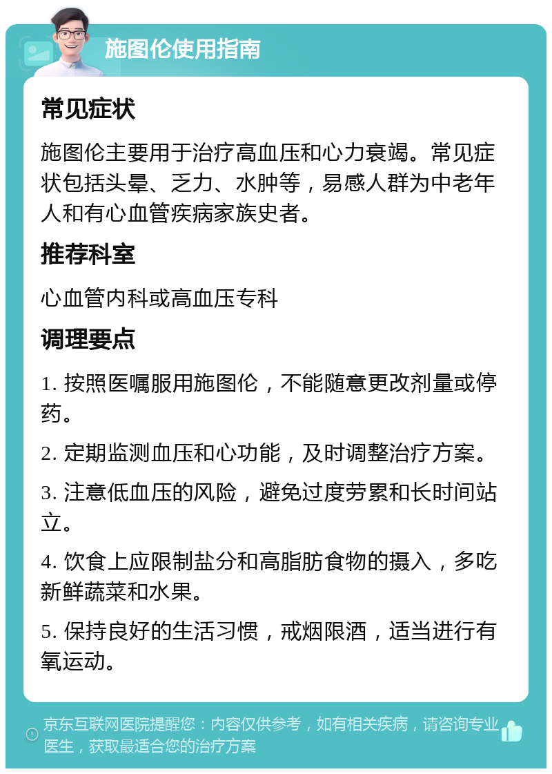 施图伦使用指南 常见症状 施图伦主要用于治疗高血压和心力衰竭。常见症状包括头晕、乏力、水肿等，易感人群为中老年人和有心血管疾病家族史者。 推荐科室 心血管内科或高血压专科 调理要点 1. 按照医嘱服用施图伦，不能随意更改剂量或停药。 2. 定期监测血压和心功能，及时调整治疗方案。 3. 注意低血压的风险，避免过度劳累和长时间站立。 4. 饮食上应限制盐分和高脂肪食物的摄入，多吃新鲜蔬菜和水果。 5. 保持良好的生活习惯，戒烟限酒，适当进行有氧运动。