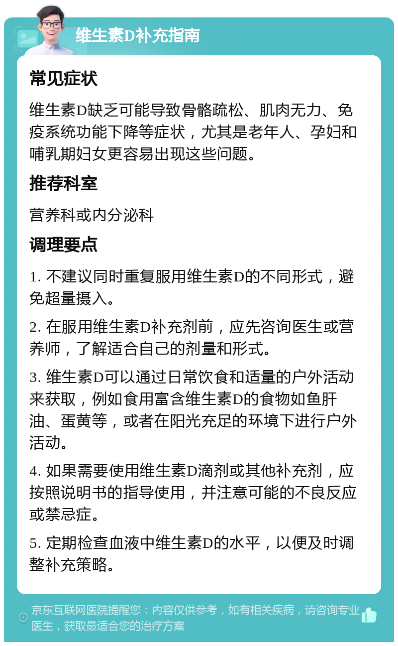 维生素D补充指南 常见症状 维生素D缺乏可能导致骨骼疏松、肌肉无力、免疫系统功能下降等症状，尤其是老年人、孕妇和哺乳期妇女更容易出现这些问题。 推荐科室 营养科或内分泌科 调理要点 1. 不建议同时重复服用维生素D的不同形式，避免超量摄入。 2. 在服用维生素D补充剂前，应先咨询医生或营养师，了解适合自己的剂量和形式。 3. 维生素D可以通过日常饮食和适量的户外活动来获取，例如食用富含维生素D的食物如鱼肝油、蛋黄等，或者在阳光充足的环境下进行户外活动。 4. 如果需要使用维生素D滴剂或其他补充剂，应按照说明书的指导使用，并注意可能的不良反应或禁忌症。 5. 定期检查血液中维生素D的水平，以便及时调整补充策略。